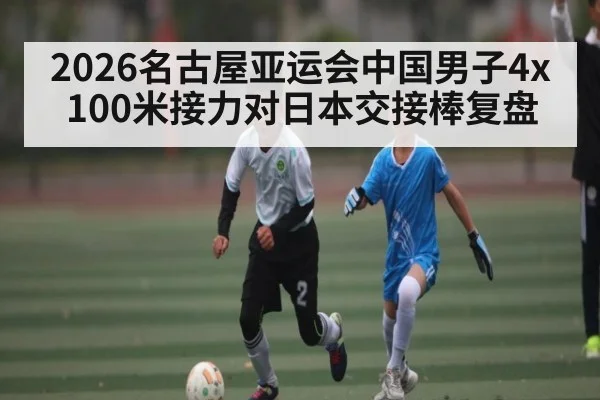 2026名古屋亚运会中国男子4x100米接力对日本交接棒复盘